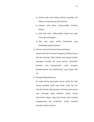 55
a) Jelaskan pada anak tentang posisinya (meskipun ada
adiknya,ia tetap disayangi oleh ayah ibu).
b) Libatkan anak dalam mempersiapkan kelahiran
adiknya.
c) Ajak anak untuk berkomunikasi dengan bayi sejak
masih dalam kandungan.
d) Ajak anak untuk melihat benda-benda yang
berhubungan dengan kelahiran.
2) Perasaan Aman dan Nyaman Selama Kehamilan
Selama kehamilan ibu banyak mengalami ketidaknyamanan
fisik dan psikologis. Bidan bekerja sama dengan keluarga
diharapkan berusaha dan secara antusias memberikan
perhatian serta mengupayakan untuk mengatasi
ketidaknyamanan dan ketidakamanan yang dialami oleh
ibu.
3) Persiapan MenjadiOrang tua
Ini sangat penting dipersiapkan karena setelah bayi lahir
banyak perubahan peran yang terjadi, mulai dari ibu,
ayah,dan keluarga. Bagi pasangan yanb baru pertama punya
anak, persiapan dapat dilakukan dengan banyak
berkonsultasi dengan orang yang mampu untuk membagi
pengalamannya dan memberikan nasehat mengenai
persiapan menjadi orang tua.
 