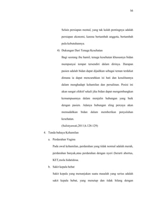 56
Selain persiapan mental, yang tak kalah pentingnya adalah
persiapan ekonomi, karena bertambah anggota, bertambah
pula kebutuhannya.
4) Dukungan Dari Tenaga Kesehatan
Bagi seorang ibu hamil, tenaga kesehatan khususnya bidan
mempunyai tempat tersendiri dalam dirinya. Harapan
pasien adalah bidan dapat dijadikan sebagai teman terdekat
dimana ia dapat mencurahkan isi hati dan kesulitannya
dalam menghadapi kehamilan dan persalinan. Posisi ini
akan sangat efektif sekali jika bidan dapat mengembangkan
kemampuannya dalam menjalin hubungan yang baik
dengan pasien. Adanya hubungan sling percaya akan
memudahkan bidan dalam memberikan penyuluhan
kesehatan.
(Sulistyawati,2011;h.128-129)
4. Tanda bahaya Kehamilan
a. Perdarahan Vagina
Pada awal kehamilan, perdarahan yang tidak normal adalah merah,
perdarahan banyak,atau perdarahan dengan nyeri (berarti abortus,
KET,mola hidatidosa.
b. Sakit kepala hebat
Sakit kepala yang menunjukan suatu masalah yang serius adalah
sakit kepala hebat, yang menetap dan tidak hilang dengan
 