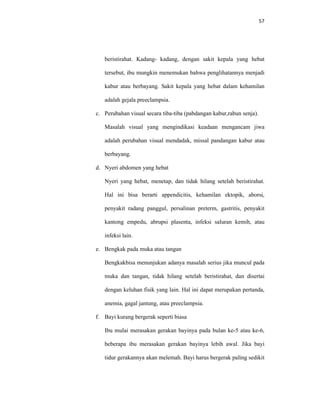 57
beristirahat. Kadang- kadang, dengan sakit kepala yang hebat
tersebut, ibu mungkin menemukan bahwa penglihatannya menjadi
kabur atau berbayang. Sakit kepala yang hebat dalam kehamilan
adalah gejala preeclampsia.
c. Perubahan visual secara tiba-tiba (pabdangan kabur,rabun senja).
Masalah visual yang mengindikasi keadaan mengancam jiwa
adalah perubahan visual mendadak, missal pandangan kabur atau
berbayang.
d. Nyeri abdomen yang hebat
Nyeri yang hebat, menetap, dan tidak hilang setelah beristirahat.
Hal ini bisa berarti appendicitis, kehamilan ektopik, aborsi,
penyakit radang panggul, persalinan preterm, gastritis, penyakit
kantong empedu, abrupsi plasenta, infeksi saluran kemih, atau
infeksi lain.
e. Bengkak pada muka atau tangan
Bengkakbisa menunjukan adanya masalah serius jika muncul pada
muka dan tangan, tidak hilang setelah beristirahat, dan disertai
dengan keluhan fisik yang lain. Hal ini dapat merupakan pertanda,
anemia, gagal jantung, atau preeclampsia.
f. Bayi kurang bergerak seperti biasa
Ibu mulai merasakan gerakan bayinya pada bulan ke-5 atau ke-6,
beberapa ibu merasakan gerakan bayinya lebih awal. Jika bayi
tidur gerakannya akan melemah. Bayi harus bergerak paling sedikit
 