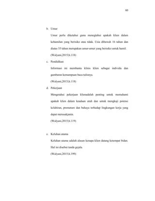 60
b. Umur
Umur perlu diketahui guna menegtahui apakah klien dalam
kehamilan yang berisiko atau tidak. Usia dibawah 16 tahun dan
diatas 35 tahun merupakan umur-umur yang berisiko untuk hamil.
(Walyani,2015;h.118)
c. Pendidikan
Informasi ini membantu klinis klien sebagai individu dan
gambaran kemampuan baca tulisnya.
(Walyani,2015;h.118)
d. Pekerjaan
Mengetahui pekerjaan klienadalah penting untuk memahami
apakah klien dalam keadaan utuh dan untuk mengkaji potensi
kelahiran, premature dan bahaya terhadap lingkungan kerja yang
dapat merusakjanin.
(Walyani,2015;h.119)
e. Keluhan utama
Keluhan utama adalah alasan kenapa klien datang ketempat bidan.
Hal ini disebut tanda gejala.
(Walyani,2015;h.199)
 