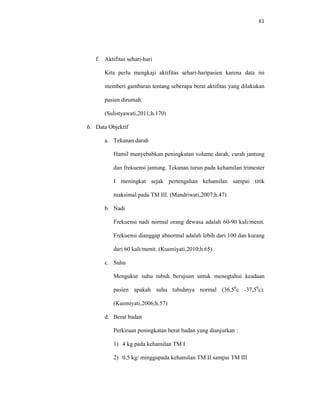 61
f. Aktifitas sehari-hari
Kita perlu mengkaji aktifitas sehari-haripasien karena data ini
memberi gambaran tentang seberapa berat aktifitas yang dilakukan
pasien dirumah.
(Sulistyawati,2011;h.170)
6. Data Objektif
a. Tekanan darah
Hamil menyebabkan peningkatan volume darah, curah jantung
dan frekuensi jantung. Tekanan turun pada kehamilan trimester
I meningkat sejak pertengahan kehamilan sampai titik
maksimal pada TM III. (Mandriwati,2007;h.47)
b. Nadi
Frekuensi nadi normal orang dewasa adalah 60-90 kali/menit.
Frekuensi dianggap abnormal adalah lebih dari 100 dan kurang
dari 60 kali/menit. (Kusmiyati,2010;h.65)
c. Suhu
Mengukur suhu tubuh berujuan untuk menegtahui keadaan
pasien apakah suhu tubuhnya normal (36,50
c -37,50
c).
(Kusmiyati,2006;h.57)
d. Berat badan
Perkiraan peningkatan berat badan yang dianjurkan :
1) 4 kg pada kehamilan TM I
2) 0,5 kg/ minggupada kehamilan TM II sampai TM III
 