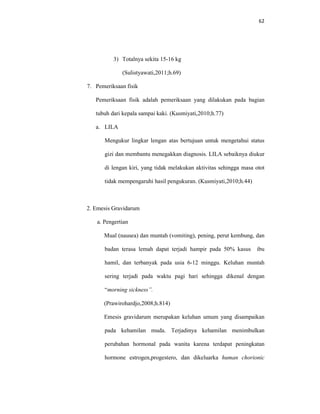 62
3) Totalnya sekita 15-16 kg
(Sulistyawati,2011;h.69)
7. Pemeriksaan fisik
Pemeriksaan fisik adalah pemeriksaan yang dilakukan pada bagian
tubuh dari kepala sampai kaki. (Kusmiyati,2010;h.77)
a. LILA
Mengukur lingkar lengan atas bertujuan untuk mengetahui status
gizi dan membantu menegakkan diagnosis. LILA sebaiknya diukur
di lengan kiri, yang tidak melakukan aktivitas sehingga masa otot
tidak mempengaruhi hasil pengukuran. (Kusmiyati,2010;h.44)
2. Emesis Gravidarum
a. Pengertian
Mual (nausea) dan muntah (vomiting), pening, perut kembung, dan
badan terasa lemah dapat terjadi hampir pada 50% kasus ibu
hamil, dan terbanyak pada usia 6-12 minggu. Keluhan muntah
sering terjadi pada waktu pagi hari sehingga dikenal dengan
“morning sickness”.
(Prawirohardjo,2008;h.814)
Emesis gravidarum merupakan keluhan umum yang disampaikan
pada kehamilan muda. Terjadinya kehamilan menimbulkan
perubahan hormonal pada wanita karena terdapat peningkatan
hormone estrogen,progestero, dan dikeluarka human chorionic
 