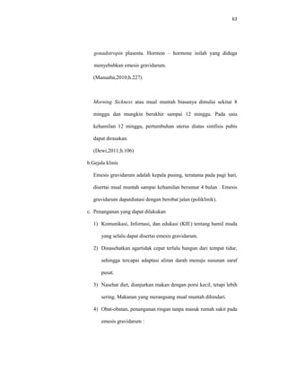 63
gonadotropin plasenta. Hormon – hormone inilah yang diduga
menyebabkan emesis gravidarum.
(Manuaba,2010;h.227)
Morning Sickness atau mual muntah biasanya dimulai sekitar 8
minggu dan mungkin berakhir sampai 12 minggu. Pada usia
kehamilan 12 minggu, pertumbuhan uterus diatas simfisis pubis
dapat dirasakan.
(Dewi,2011;h.106)
b.Gejala klinis
Emesis gravidarum adalah kepala pusing, terutama pada pagi hari,
disertai mual muntah sampai kehamilan berumur 4 bulan . Emesis
gravidarum dapatdiatasi dengan berobat jalan (poliklinik).
c. Penanganan yang dapat dilakukan
1) Komunikasi, Infornasi, dan edukasi (KIE) tentang hamil muda
yang selalu dapat disertai emesis gravidarum.
2) Dinasehatkan agartidak cepat terlalu bangun dari tempat tidur,
sehingga tercapai adaptasi aliran darah menuju susunan saraf
pusat.
3) Nasehat diet, dianjurkan makan dengan porsi kecil, tetapi lebih
sering. Makanan yang merangsang mual muntah dihindari.
4) Obat-obatan, penanganan ringan tanpa masuk rumah sakit pada
emesis gravidarum :
 