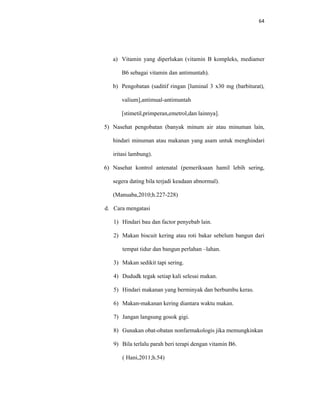 64
a) Vitamin yang diperlukan (vitamin B kompleks, mediamer
B6 sebagai vitamin dan antimuntah).
b) Pengobatan (saditif ringan [luminal 3 x30 mg (barbiturat),
valium],antimual-antimuntah
[stimetil,primperan,emetrol,dan lainnya].
5) Nasehat pengobatan (banyak minum air atau minuman lain,
hindari minuman atau makanan yang asam untuk menghindari
iritasi lambung).
6) Nasehat kontrol antenatal (pemeriksaan hamil lebih sering,
segera dating bila terjadi keadaan abnormal).
(Manuaba,2010;h.227-228)
d. Cara mengatasi
1) Hindari bau dan factor penyebab lain.
2) Makan biscuit kering atau roti bakar sebelum bangun dari
tempat tidur dan bangun perlahan –lahan.
3) Makan sedikit tapi sering.
4) Dududk tegak setiap kali selesai makan.
5) Hindari makanan yang berminyak dan berbumbu keras.
6) Makan-makanan kering diantara waktu makan.
7) Jangan langsung gosok gigi.
8) Gunakan obat-obatan nonfarmakologis jika memungkinkan
9) Bila terlalu parah beri terapi dengan vitamin B6.
( Hani,2011;h.54)
 