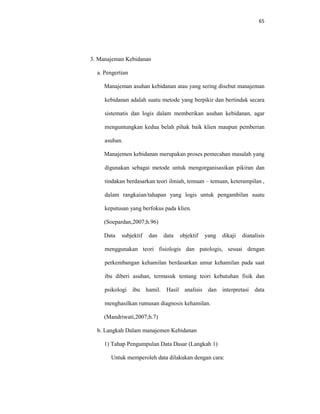 65
3. Manajeman Kebidanan
a. Pengertian
Manajeman asuhan kebidanan atau yang sering disebut manajeman
kebidanan adalah suatu metode yang berpikir dan bertindak secara
sistematis dan logis dalam memberikan asuhan kebidanan, agar
menguntungkan kedua belah pihak baik klien maupun pemberian
asuhan.
Manajemen kebidanan merupakan proses pemecahan masalah yang
digunakan sebagai metode untuk mengorganisasikan pikiran dan
tindakan berdasarkan teori ilmiah, temuan – temuan, keterampilan ,
dalam rangkaian/tahapan yang logis untuk pengambilan suatu
keputusan yang berfokus pada klien.
(Soepardan,2007;h.96)
Data subjektif dan data objektif yang dikaji dianalisis
menggunakan teori fisiologis dan patologis, sesuai dengan
perkembangan kehamilan berdasarkan umur kehamilan pada saat
ibu diberi asuhan, termasuk tentang teori kebutuhan fisik dan
psikologi ibu hamil. Hasil analisis dan interpretasi data
menghasilkan rumusan diagnosis kehamilan.
(Mandriwati,2007;h.7)
b. Langkah Dalam manajemen Kebidanan
1) Tahap Pengumpulan Data Dasar (Langkah 1)
Untuk memperoleh data dilakukan dengan cara:
 