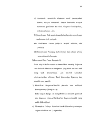 66
a) Anamnesis. Anamnesis dilakukan untuk mendapatkan
biodata, riwayat menstruasi, riwayat kesehatan, riwayat
kehamilan, persalinan dan nifas. bio-psiko-soiso-spiritual,
serta pengetahuan klien.
b) Pemeriksaan fisik sesuai dengan kebutuhan dan pemeriksaan
tanda-tanda vital, meliputi :
(1) Pemeriksaan khusus (inspeksi, palpasi, aukultasi, dan
perkusi).
(2) Pemeriksaan Penunjang (laboratorium dan catatan terbaru
serta catatan sebelumnya).
2) Interpretasi Data Dasar (Langkah II)
Pada langkah kedua dilakukan indentifikasi terhadap diagnosis
atau masalah berdasarkan interpretasi yang benar atas data-data
yang telah dikumpulkan. Data tersebut kemudian
diinterpretasikan sehingga dapat dirumuskan diagnosis dan
masalah yang spesifik.
3) Identifikasi Diagnosis/Masalah potensial dan antisipasi
Penanganannya ( Langkah III)
Pada langkah ketiga kita mengidentifikasi masalah potensial
atau diagnosis potensial berdasarkan diagnosis/masalah yang
sudah diidentifikasi.
4) Menetapkan Perlunya Konsultasi dan kolaborasi segera dengan
Tegana kesehatan lain (Langkah IV)
 