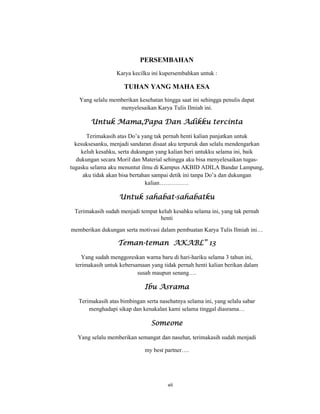 8
PERSEMBAHAN
Karya kecilku ini kupersembahkan untuk :
TUHAN YANG MAHA ESA
Yang selalu memberikan kesehatan hingga saat ini sehingga penulis dapat
menyelesaikan Karya Tulis Ilmiah ini.
Untuk Mama,Papa Dan Adikku tercinta
Terimakasih atas Do’a yang tak pernah henti kalian panjatkan untuk
kesuksesanku, menjadi sandaran disaat aku terpuruk dan selalu mendengarkan
keluh kesahku, serta dukungan yang kalian beri untukku selama ini, baik
dukungan secara Moril dan Material sehingga aku bisa menyelesaikan tugas-
tugasku selama aku menuntut ilmu di Kampus AKBID ADILA Bandar Lampung,
aku tidak akan bisa bertahan sampai detik ini tanpa Do’a dan dukungan
kalian……………
Untuk sahabat-sahabatku
Terimakasih sudah menjadi tempat keluh kesahku selama ini, yang tak pernah
henti
memberikan dukungan serta motivasi dalam pembuatan Karya Tulis Ilmiah ini…
Teman-teman AKABL” 13
Yang sudah menggoreskan warna baru di hari-hariku selama 3 tahun ini,
terimakasih untuk kebersamaan yang tidak pernah henti kalian berikan dalam
susah maupun senang….
Ibu Asrama
Terimakasih atas bimbingan serta nasehatnya selama ini, yang selalu sabar
menghadapi sikap dan kenakalan kami selama tinggal diasrama…
Someone
Yang selalu memberikan semangat dan nasehat, terimakasih sudah menjadi
my best partner….
vii
 
