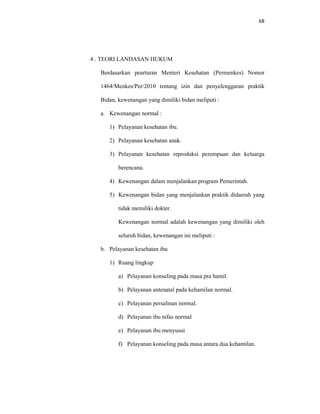 68
4 . TEORI LANDASAN HUKUM
Berdasarkan pearturan Menteri Kesehatan (Permenkes) Nomor
1464/Menkes/Per/2010 tentang izin dan penyelenggaran praktik
Bidan, kewenangan yang dimiliki bidan meliputi :
a. Kewenangan normal :
1) Pelayanan kesehatan ibu.
2) Pelayanan kesehatan anak.
3) Pelayanan kesehatan reproduksi perempuan dan keluarga
berencana.
4) Kewenangan dalam menjalankan program Pemerintah.
5) Kewenangan bidan yang menjalankan praktik didaerah yang
tidak memiliki dokter.
Kewenangan normal adalah kewenangan yang dimiliki oleh
seluruh bidan, kewenangan ini meliputi :
b. Pelayanan kesehatan ibu
1) Ruang lingkup
a) Pelayanan konseling pada masa pra hamil.
b) Pelayanan antenatal pada kehamilan normal.
c) Pelayanan persalinan normal.
d) Pelayanan ibu nifas normal
e) Pelayanan ibu menyusui
f) Pelayanan konseling pada masa antara dua kehamilan.
 