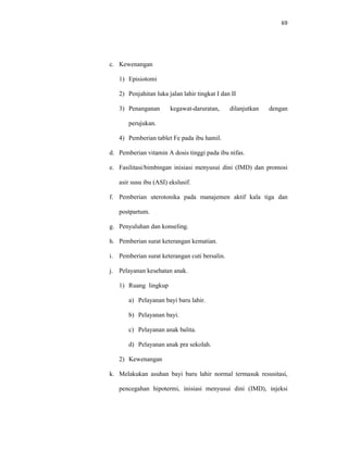 69
c. Kewenangan
1) Episiotomi
2) Penjahitan luka jalan lahir tingkat I dan II
3) Penanganan kegawat-daruratan, dilanjutkan dengan
perujukan.
4) Pemberian tablet Fe pada ibu hamil.
d. Pemberian vitamin A dosis tinggi pada ibu nifas.
e. Fasilitasi/bimbingan inisiasi menyusui dini (IMD) dan promosi
asir susu ibu (ASI) ekslusif.
f. Pemberian uterotonika pada manajemen aktif kala tiga dan
postpartum.
g. Penyuluhan dan konseling.
h. Pemberian surat keterangan kematian.
i. Pemberian surat keterangan cuti bersalin.
j. Pelayanan kesehatan anak.
1) Ruang lingkup
a) Pelayanan bayi baru lahir.
b) Pelayanan bayi.
c) Pelayanan anak balita.
d) Pelayanan anak pra sekolah.
2) Kewenangan
k. Melakukan asuhan bayi baru lahir normal termasuk resusitasi,
pencegahan hipotermi, inisiasi menyusui dini (IMD), injeksi
 