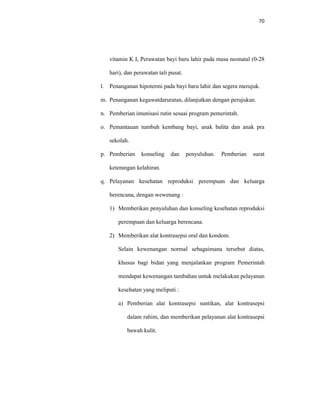 70
vitamin K I, Perawatan bayi baru lahir pada masa neonatal (0-28
hari), dan perawatan tali pusat.
l. Penanganan hipotermi pada bayi baru lahir dan segera merujuk.
m. Penanganan kegawatdaruratan, dilanjutkan dengan perujukan.
n. Pemberian imunisasi rutin sesuai program pemerintah.
o. Pemantauan tumbuh kembang bayi, anak balita dan anak pra
sekolah.
p. Pemberian konseling dan penyuluhan. Pemberian surat
keterangan kelahiran.
q. Pelayanan kesehatan reproduksi perempuan dan keluarga
berencana, dengan wewenang :
1) Memberikan penyuluhan dan konseling kesehatan reproduksi
perempuan dan keluarga berencana.
2) Memberikan alat kontrasepsi oral dan kondom.
Selain kewenangan normal sebagaimana tersebut diatas,
khusus bagi bidan yang menjalankan program Pemerintah
mendapat kewenangan tambahan untuk melakukan pelayanan
kesehatan yang meliputi :
a) Pemberian alat kontrasepsi suntikan, alat kontrasepsi
dalam rahim, dan memberikan pelayanan alat kontrasepsi
bawah kulit.
 
