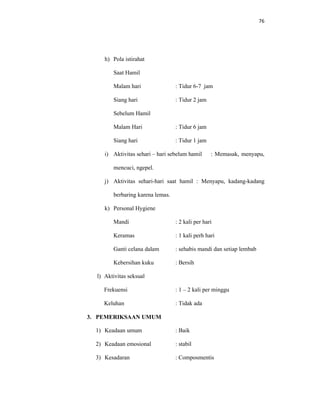 76
h) Pola istirahat
Saat Hamil
Malam hari : Tidur 6-7 jam
Siang hari : Tidur 2 jam
Sebelum Hamil
Malam Hari : Tidur 6 jam
Siang hari : Tidur 1 jam
i) Aktivitas sehari – hari sebelum hamil : Memasak, menyapu,
mencuci, ngepel.
j) Aktivitas sehari-hari saat hamil : Menyapu, kadang-kadang
berbaring karena lemas.
k) Personal Hygiene
Mandi : 2 kali per hari
Keramas : 1 kali perh hari
Ganti celana dalam : sehabis mandi dan setiap lembab
Kebersihan kuku : Bersih
l) Aktivitas seksual
Frekuensi : 1 – 2 kali per minggu
Keluhan : Tidak ada
3. PEMERIKSAAN UMUM
1) Keadaan umum : Baik
2) Keadaan emosional : stabil
3) Kesadaran : Composmentis
 