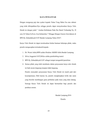 9
KATA PENGANTAR
Dengan mengucap puji dan syukur kepada Tuhan Yang Maha Esa atas rahmat
yang telah dilimpahkan-Nya sehigga penulis dapat menyelesaikan Karya Tulis
Ilmiah ini dengan judul “ Asuhan Kebidanan Pada Ibu Hamil Terhandap Ny. D
usia 26 Tahun G1P0A0 Usia Kehamilan 7 Minggu Dengan Emesis Gravidarum di
BPS Hj. Zubaedahsyah S.ST Bandar Lampung Tahun 2016”.
Karya Tulis Ilmiah ini dapat terselesaikan berkat bantuan beberapa pihak, maka
penulis mengucapkan terimakasih kepada :
1. Dr. Wazni Adila,MPH selaku Direktur AKBID Adila Bandar Lampung.
2. Silvia Anggraini S.ST,M.Kes selaku pembimbing materi
3. BPS Hj. Zubaedahsyah S.ST sebagai tempat mengambil penelitian
4. Semua pihak yang telah membantu dalam penyusunan karya tulis ilmiah
ini baik secara langsung maupun tidak langsung.
Penulis menyadari penyusunan Karya Tulis Ilmiah ini masih jauh dari
kesempurnaan, Oleh karena itu, penulis mengharapkan kritik dan saran
yang bersifat membangun guna perbaikan pada masa yang akan datang.
Semoga Karya Tulis Ilmiah ini dapat bermanfaat bagi penulis dan
pembaca umum.
Bandar Lampung,2016
Penulis
viii
 