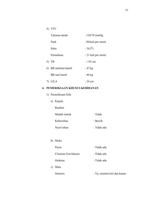 77
4) TTV
Tekanan darah : 120/70 mmHg
Nadi : 80 kali per menit
Suhu : 36,50
c
Pernafasan : 21 kali per menit
5) TB : 155 cm
6) BB sebelum hamil : 47 kg
BB saat hamil : 46 kg
7) LILA : 24 cm
4. PEMERIKSAAN KHUSUS KEBIDANAN
1) Pemeriksaan fisik
a) Kepala
Rambut
Mudah rontok : Tidak
Kebersihan : Bersih
Nyeri tekan : Tidak ada
b) Muka
Pucat : Tidak ada
Cloasma Gravidarum : Tidak ada
Oedema : Tidak ada
c) Mata
Simetris : Ya, simetris kiri dan kanan
 