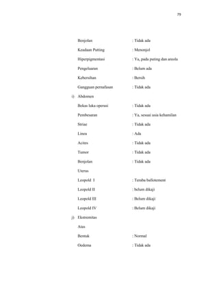 79
Benjolan : Tidak ada
Keadaan Putting : Menonjol
Hiperpigmentasi : Ya, pada puting dan areola
Pengeluaran : Belum ada
Kebersihan : Bersih
Gangguan pernafasan : Tidak ada
i) Abdomen
Bekas luka operasi : Tidak ada
Pembesaran : Ya, sesuai usia kehamilan
Striae : Tidak ada
Linea : Ada
Acites : Tidak ada
Tumor : Tidak ada
Benjolan : Tidak ada
Uterus
Leopold I : Teraba ballotement
Leopold II : belum dikaji
Leopold III : Belum dikaji
Leopold IV : Belum dikaji
j) Ekstremitas
Atas
Bentuk : Normal
Oedema : Tidak ada
 