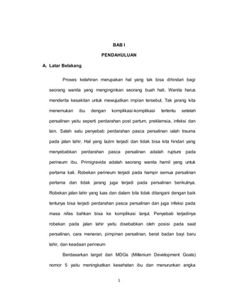 1
BAB I
PENDAHULUAN
A. Latar Belakang
Proses kelahiran merupakan hal yang tak bisa dihindari bagi
seorang wanita yang menginginkan seorang buah hati. Wanita harus
menderita kesakitan untuk mewujudkan impian tersebut. Tak jarang kita
menemukan ibu dengan komplikasi-komplikasi tertentu setelah
persalinan yaitu seperti perdarahan post partum, preklamsia, infeksi dan
lain. Salah satu penyebab perdarahan pasca persalinan ialah trauma
pada jalan lahir. Hal yang lazim terjadi dan tidak bisa kita hindari yang
menyebabkan perdarahan pasca persalinan adalah rupture pada
perineum ibu. Primigravida adalah seorang wanita hamil yang untuk
pertama kali. Robekan perineum terjadi pada hampir semua persalinan
pertama dan tidak jarang juga terjadi pada persalinan berikutnya.
Robekan jalan lahir yang luas dan dalam bila tidak ditangani dengan baik
tentunya bisa terjadi perdarahan pasca persalinan dan juga infeksi pada
masa nifas bahkan bisa ke komplikasi lanjut. Penyebab terjadinya
robekan pada jalan lahir yaitu disebabkan oleh posisi pada saat
persalinan, cara meneran, pimpinan persalinan, berat badan bayi baru
lahir, dan keadaan perineum
Berdasarkan target dari MDGs (Millenium Development Goals)
nomor 5 yaitu meningkatkan kesehatan ibu dan menurunkan angka
 