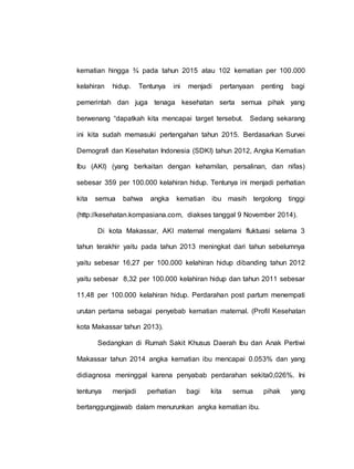kematian hingga ¾ pada tahun 2015 atau 102 kematian per 100.000
kelahiran hidup. Tentunya ini menjadi pertanyaan penting bagi
pemerintah dan juga tenaga kesehatan serta semua pihak yang
berwenang “dapatkah kita mencapai target tersebut. Sedang sekarang
ini kita sudah memasuki pertengahan tahun 2015. Berdasarkan Survei
Demografi dan Kesehatan Indonesia (SDKI) tahun 2012, Angka Kematian
Ibu (AKI) (yang berkaitan dengan kehamilan, persalinan, dan nifas)
sebesar 359 per 100.000 kelahiran hidup. Tentunya ini menjadi perhatian
kita semua bahwa angka kematian ibu masih tergolong tinggi
(http://kesehatan.kompasiana.com, diakses tanggal 9 November 2014).
Di kota Makassar, AKI maternal mengalami fluktuasi selama 3
tahun terakhir yaitu pada tahun 2013 meningkat dari tahun sebelumnya
yaitu sebesar 16,27 per 100.000 kelahiran hidup dibanding tahun 2012
yaitu sebesar 8,32 per 100.000 kelahiran hidup dan tahun 2011 sebesar
11,48 per 100.000 kelahiran hidup. Perdarahan post partum menempati
urutan pertama sebagai penyebab kematian maternal. (Profil Kesehatan
kota Makassar tahun 2013).
Sedangkan di Rumah Sakit Khusus Daerah Ibu dan Anak Pertiwi
Makassar tahun 2014 angka kematian ibu mencapai 0.053% dan yang
didiagnosa meninggal karena penyabab perdarahan sekita0,026%. Ini
tentunya menjadi perhatian bagi kita semua pihak yang
bertanggungjawab dalam menurunkan angka kematian ibu.
 