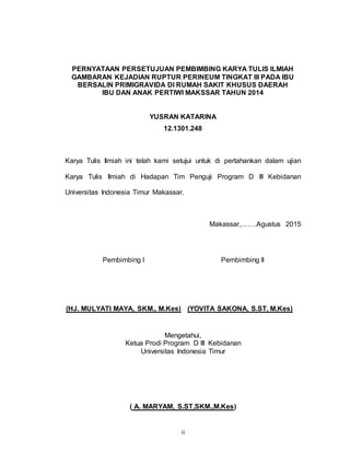ii
PERNYATAAN PERSETUJUAN PEMBIMBING KARYA TULIS ILMIAH
GAMBARAN KEJADIAN RUPTUR PERINEUM TINGKAT III PADA IBU
BERSALIN PRIMIGRAVIDA DI RUMAH SAKIT KHUSUS DAERAH
IBU DAN ANAK PERTIWI MAKSSAR TAHUN 2014
YUSRAN KATARINA
12.1301.248
Karya Tulis Ilmiah ini telah kami setujui untuk di pertahankan dalam ujian
Karya Tulis Ilmiah di Hadapan Tim Penguji Program D III Kebidanan
Universitas Indonesia Timur Makassar.
Makassar,…….Agustus 2015
Pembimbing I Pembimbing II
(HJ. MULYATI MAYA, SKM., M.Kes) (YOVITA SAKONA, S.ST, M.Kes)
Mengetahui,
Ketua Prodi Program D III Kebidanan
Universitas Indonesia Timur
( A. MARYAM, S.ST,SKM.,M.Kes)
 