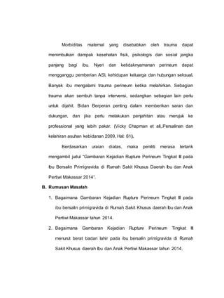 Morbiditas maternal yang disebabkan oleh trauma dapat
menimbulkan dampak kesehatan fisik, psikologis dan sosial jangka
panjang bagi ibu. Nyeri dan ketidaknyamanan perineum dapat
mengganggu pemberian ASI, kehidupan keluarga dan hubungan seksual.
Banyak ibu mengalami trauma perineum ketika melahirkan. Sebagian
trauma akan sembuh tanpa intervensi, sedangkan sebagian lain perlu
untuk dijahit. Bidan Berperan penting dalam memberikan saran dan
dukungan, dan jika perlu melakukan penjahitan atau merujuk ke
professional yang lebih pakar. (Vicky Chapman et all,.Persalinan dan
kelahiran asuhan kebidanan 2009, Hal: 61).
Berdasarkan uraian diatas, maka peniliti merasa tertarik
mengambil judul “Gambaran Kejadian Rupture Perineum Tingkat III pada
Ibu Bersalin Primigravida di Rumah Sakit Khusus Daerah Ibu dan Anak
Pertiwi Makassar 2014”.
B. Rumusan Masalah
1. Bagaimana Gambaran Kejadian Rupture Perineum Tingkat III pada
ibu bersalin primigravida di Rumah Sakit Khusus daerah Ibu dan Anak
Pertiwi Makassar tahun 2014.
2. Bagaimana Gambaran Kejadian Rupture Perineum Tingkat III
menurut berat badan lahir pada ibu bersalin primigravida di Rumah
Sakit Khusus daerah Ibu dan Anak Pertiwi Makassar tahun 2014.
 