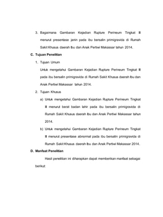 3. Bagaimana Gambaran Kejadian Rupture Perineum Tingkat III
menurut presentase janin pada ibu bersalin primigravida di Rumah
Sakit Khusus daerah Ibu dan Anak Pertiwi Makassar tahun 2014.
C. Tujuan Penelitian
1. Tujuan Umum
Untuk mengetahui Gambaran Kejadian Rupture Perineum Tingkat III
pada ibu bersalin primigravida di Rumah Sakit Khusus daerah Ibu dan
Anak Pertiwi Makassar tahun 2014.
2. Tujuan Khusus
a) Untuk mengetahui Gambaran Kejadian Rupture Perineum Tingkat
III menurut berat badan lahir pada ibu bersalin primigravida di
Rumah Sakit Khusus daerah Ibu dan Anak Pertiwi Makassar tahun
2014.
b) Untuk mengetahui Gambaran Kejadian Rupture Perineum Tingkat
III menurut presentase abnormal pada ibu bersalin primigravida di
Rumah Sakit Khusus daerah Ibu dan Anak Pertiwi Makassar 2014.
D. Manfaat Penelitian
Hasil penelitian ini diharapkan dapat memberikan manfaat sebagai
berikut:
 