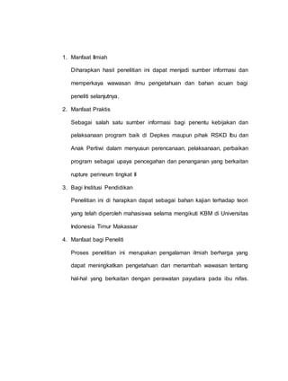 1. Manfaat Ilmiah
Diharapkan hasil penelitian ini dapat menjadi sumber informasi dan
memperkaya wawasan ilmu pengetahuan dan bahan acuan bagi
peneliti selanjutnya.
2. Manfaat Praktis
Sebagai salah satu sumber informasi bagi penentu kebijakan dan
pelaksanaan program baik di Depkes maupun pihak RSKD Ibu dan
Anak Pertiwi dalam menyusun perencanaan, pelaksanaan, perbaikan
program sebagai upaya pencegahan dan penanganan yang berkaitan
rupture perineum tingkat II
3. Bagi Institusi Pendidikan
Penelitian ini di harapkan dapat sebagai bahan kajian terhadap teori
yang telah diperoleh mahasiswa selama mengikuti KBM di Universitas
Indonesia Timur Makassar
4. Manfaat bagi Peneliti
Proses penelitian ini merupakan pengalaman ilmiah berharga yang
dapat meningkatkan pengetahuan dan menambah wawasan tentang
hal-hal yang berkaitan dengan perawatan payudara pada ibu nifas.
 