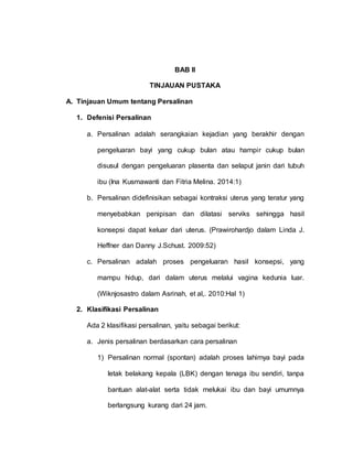 BAB II
TINJAUAN PUSTAKA
A. Tinjauan Umum tentang Persalinan
1. Defenisi Persalinan
a. Persalinan adalah serangkaian kejadian yang berakhir dengan
pengeluaran bayi yang cukup bulan atau hampir cukup bulan
disusul dengan pengeluaran plasenta dan selaput janin dari tubuh
ibu (Ina Kusmawanti dan Fitria Melina. 2014:1)
b. Persalinan didefinisikan sebagai kontraksi uterus yang teratur yang
menyebabkan penipisan dan dilatasi serviks sehingga hasil
konsepsi dapat keluar dari uterus. (Prawirohardjo dalam Linda J.
Heffner dan Danny J.Schust. 2009:52)
c. Persalinan adalah proses pengeluaran hasil konsepsi, yang
mampu hidup, dari dalam uterus melalui vagina kedunia luar.
(Wiknjosastro dalam Asrinah, et al,. 2010:Hal 1)
2. Klasifikasi Persalinan
Ada 2 klasifikasi persalinan, yaitu sebagai berikut:
a. Jenis persalinan berdasarkan cara persalinan
1) Persalinan normal (spontan) adalah proses lahirnya bayi pada
letak belakang kepala (LBK) dengan tenaga ibu sendiri, tanpa
bantuan alat-alat serta tidak melukai ibu dan bayi umumnya
berlangsung kurang dari 24 jam.
 