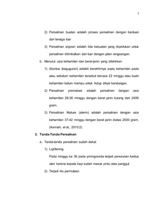 7
2) Persalinan buatan adalah proses persalinan dengan bantuan
dari tenaga luar
3) Persalinan anjuran adalah bila kekuatan yang diperlukan untuk
persalinan ditimbulkan dari luar dengan jalan rangsangan.
b. Menurut usia kehamilan dan berat janin yang dilahirkan
1) Abortus (keguguran) adalah berakhirnya suatu kehamilan pada
atau sebelum kehamilan tersebut berusia 22 minggu atau buah
kehamilan belum mampu untuk hidup diluar kandungan.
2) Persalinan premature adalah persalinan dengan usia
kehamilan 28-36 minggu dengan berat janin kurang dari 2499
gram.
3) Persalinan Mature (aterm) adalah persalinan dengan usia
kehamilan 37-42 minggu dengan berat janin diatas 2500 gram.
(Asrinah, et al,. 2010:2)
3. Tanda-Tanda Persalinan
a. Tanda-tanda persalinan sudah dekat
1) Lightening
Pada minggu ke 36 pada primigravida terjadi penurunan fundus
uteri karena kepala bayi sudah masuk pintu atas panggul.
2) Terjadi his permulaan
 