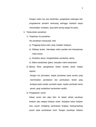 8
Dengan makin tua usia kehamilan, pengeluaran esterogen dan
progesterone semakin berkurang sehingga oksitosin dapat
menimbulkan kontraksi, yang lebih sering sebgai his palsu.
b. Tanda-tanda persalinan
1) Terjadinya his persalinan
His persalinan mempunyai sifat:
a) Pinggang terasa sakit, yang menjalar kedepan,
b) Sifatnya teratur, intervalnya makin pendek dan kekuatannya
makin besar,
c) Kontraksi uterus mengakibatkan perubahan uterus,
d) Makin beraktivitas (jalan), kekuatan makin bertambah
2) Bloody Show (pengeluaran lender disertai darah melalui
vagina)
Dengan his permulaan, terjadi perubahan pada serviks yang
menimbulkan pendataran dan pembukaan, lender yang
terdapat pada kanalis servikalis lepas, kapiler pembuluh darah
pecah, yang menjadikan perdarahan sedikit.
3) Pengeluaran cairan
Keluar cairan dari jalan lahir. Ini terjadi akibat pecahnya
ketuban atau selaput ketuban robek. Sebagian besar ketuban
baru pecah menjelang pembukaan lengkap kadang-kadang
pecah pada pembukaan kecil. Dengan pecahnya ketuban
 