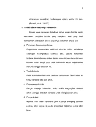 9
diharapkan persalinan berlangsung dalam waktu 24 jam.
(Asrinah, et al,. 2010:5)
4. Sebab-Sebab Terjadinya Persalinan
Sebab yang mendasari terjadinya partus secara teoritis masih
merupakan kumpulan teoritis yang kompleks, teori yang turut
memberikan andil dalam proses terjadinya persalinan antara lain:
a. Penurunan kadar progesterone
Progesteron menimbulkan relaksasi otot-otot rahim, sebaliknya
esterogen meningkatkan kontraksi otot. Selama kehamilan
terdapat keseimbangan antara kadar progesterone dan esterogen
didalam darah tetapi pada akhir kehamilan kadar progesterone
menurun hingga terjadilah his.
b. Teori oksitosin
Pada akhir kehamilan kadar oksitosin bertaambah. Oleh karena itu
timbul kontraksi otot-otot rahim.
c. Peregangan otot-otot
Dengan majunya kehamilan, maka makin tereganglah otot-otot
rahim sehingga timbullah kontraksi untuk mengeluarkan janin.
d. Pengaruh janin
Hipofise dan kadar suprarenal janin rupanya emegang peranan
penting, oleh karena itu pada ancephalus kelahiran sering lebih
lama
 