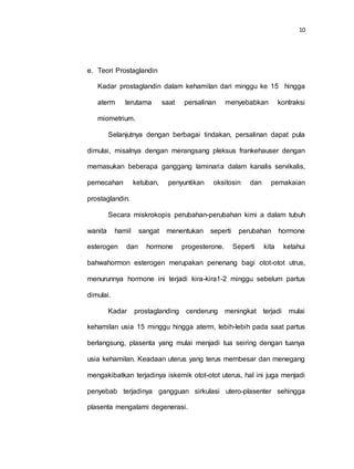 10
e. Teori Prostaglandin
Kadar prostaglandin dalam kehamilan dari minggu ke 15 hingga
aterm terutama saat persalinan menyebabkan kontraksi
miometrium.
Selanjutnya dengan berbagai tindakan, persalinan dapat pula
dimulai, misalnya dengan merangsang pleksus frankehauser dengan
memasukan beberapa ganggang laminaria dalam kanalis servikalis,
pemecahan ketuban, penyuntikan oksitosin dan pemakaian
prostaglandin.
Secara miskrokopis perubahan-perubahan kimi a dalam tubuh
wanita hamil sangat menentukan seperti perubahan hormone
esterogen dan hormone progesterone. Seperti kita ketahui
bahwahormon esterogen merupakan penenang bagi otot-otot utrus,
menurunnya hormone ini terjadi kira-kira1-2 minggu sebelum partus
dimulai.
Kadar prostaglanding cenderung meningkat terjadi mulai
kehamilan usia 15 minggu hingga aterm, lebih-lebih pada saat partus
berlangsung, plasenta yang mulai menjadi tua seiring dengan tuanya
usia kehamilan. Keadaan uterus yang terus membesar dan menegang
mengakibatkan terjadinya iskemik otot-otot uterus, hal ini juga menjadi
penyebab terjadinya gangguan sirkulasi utero-plasenter sehingga
plasenta mengalami degenerasi.
 