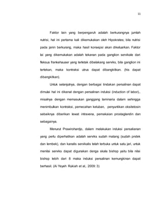 11
Faktor lain yang berpengaruh adalah berkurangnya jumlah
nutrisi, hal ini pertama kali dikemukakan oleh Hipokrates; bila nutrisi
pada janin berkurang, maka hasil konsepsi akan dikeluarkan. Faktor
lai yang dikemukakan adalah tekanan pada ganglion servikale dari
fleksus frankehauser yang terletak dibelakang serviks, bila ganglion ini
tertekan, maka kontraksi utrus dapat dibangkitkan. (his dapat
dibangkitkan).
Untuk selanjutnya, dengan berbagai tindakan persalinan dapat
dimulai hal ini dikenal dengan persalinan induksi (induction of labor).,
misalnya dengan memasukan ganggang laminaria dalam sehingga
menimbulkan kontraksi, pemecahan ketuban, penyuntikan oksitetosin
sebaiknya diberikan lewat intravena, pemakaian prostaglandin dan
sebagainya.
Menurut Prawirohardjo, dalam melakukan induksi persalianan
yang perlu diperhatikan adalah serviks sudah matang (sudah pndek
dan lembek), dan kanalis servikalis telah terbuka untuk satu jari, untuk
menilai serviks dapat digunakan denga skala bishop yaitu bila nilai
bishop lebih dari 8 maka induksi persalinan kemungkinan dapat
berhasil. (Ai Yeyeh Rukiah et al,. 2009: 3)
 