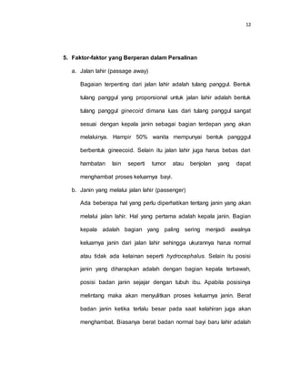 12
5. Faktor-faktor yang Berperan dalam Persalinan
a. Jalan lahir (passage away)
Bagaian terpenting dari jalan lahir adalah tulang panggul. Bentuk
tulang panggul yang proporsional untuk jalan lahir adalah bentuk
tulang panggul ginecoid dimana luas dari tulang panggul sangat
sesuai dengan kepala janin sebagai bagian terdepan yang akan
melaluinya. Hampir 50% wanita mempunyai bentuk pangggul
berbentuk gineecoid. Selain itu jalan lahir juga harus bebas dari
hambatan lain seperti tumor atau benjolan yang dapat
menghambat proses keluarnya bayi.
b. Janin yang melalui jalan lahir (passenger)
Ada beberapa hal yang perlu diperhatikan tentang janin yang akan
melalui jalan lahir. Hal yang pertama adalah kepala janin. Bagian
kepala adalah bagian yang paling sering menjadi awalnya
keluarnya janin dari jalan lahir sehingga ukurannya harus normal
atau tidak ada kelainan seperti hydrocephalus. Selain itu posisi
janin yang diharapkan adalah dengan bagian kepala terbawah,
posisi badan janin sejajar dengan tubuh ibu. Apabila posisinya
melintang maka akan menyulitkan proses keluarnya janin. Berat
badan janin ketika terlalu besar pada saat kelahiran juga akan
menghambat. Biasanya berat badan normal bayi baru lahir adalah
 