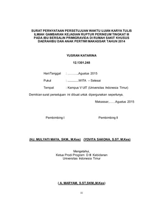 iii
SURAT PERNYATAAN PERSETUJUAN WAKTU UJIAN KARYA TULIS
ILMIAH GAMBARAN KEJADIAN RUPTUR PERINEUM TINGKAT III
PADA IBU BERSALIN PRIMIGRAVIDA DI RUMAH SAKIT KHUSUS
DAERAHIBU DAN ANAK PERTIWI MAKASSAR TAHUN 2014
YUSRAN KATARINA
12.1301.248
Hari/Tanggal : ………..Agustus 2015
Pukul : ..............WITA – Selesai
Tempat : Kampus V UIT (Universitas Indonesia Timur)
Demikian surat persetujuan ini dibuat untuk dipergunakan seperlunya.
Makassar,……Agustus 2015
Pembimbing I Pembimbing II
(HJ. MULYATI MAYA, SKM., M.Kes) (YOVITA SAKONA, S.ST, M.Kes)
Mengetahui,
Ketua Prodi Program D III Kebidanan
Universitas Indonesia Timur
( A. MARYAM, S.ST,SKM.,M.Kes)
 