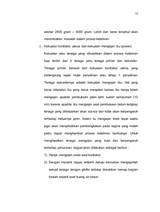 13
sekitar 2500 gram – 4000 gram. Lebih dari berat tersebut akan
menimbulkan masalah dalam proses kelahiran.
c. Kekuatan kontraksi uterus dan kekuatan mengejan ibu (power)
Kekuatan atau tenaga yang dibutuhkan dalam proses kelahiran
bayi terdiri dari 2 tenaga yaitu tenaga primer dan sekunder.
Tenaga primer berasal dari kekuatan kontraksi uterus yang
berlangsung sejak mulai persalinan atau tahap 1 persalinan.
Tenaga sekundernya adalah kekuatan mengejan ibu. Hal yang
harus diketahui ibu yang harus menjalani bahwa ibu hanya boleh
mengejan apabila pembukaan jalan lahir sudah sempurnah (10
cm) karena apabila ibu mengejan saat pembukaan belum lengkap
tenaga yang dikeluarkan akan sia-sia dan tidak akan berpengaruh
terhadap keluarnya janin. Selain itu mengejan tidak tepat waktu
juga akan menyebabkan pembengkakan pada vagina yang malah
justru dapat menghambat proses kelahiran berikutnya. Untuk
menghasilkan tenaga mengejan yang kuat dan berpengaruh
terhadap penurunan bagian janin dilakukan sebagai berikut :
1) Hanya mengejan pada saat kontraksi
2) Dengan menarik napas terlebih dahulu kemudian mengejanlah
sekuat tenaga dengan glottis tertutup diarahkan menuju bagian
bawah seperti saat buang air besar.
 