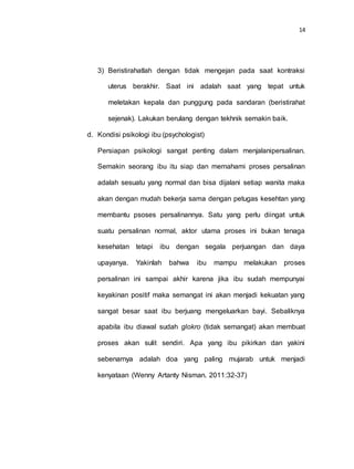 14
3) Beristirahatlah dengan tidak mengejan pada saat kontraksi
uterus berakhir. Saat ini adalah saat yang tepat untuk
meletakan kepala dan punggung pada sandaran (beristirahat
sejenak). Lakukan berulang dengan tekhnik semakin baik.
d. Kondisi psikologi ibu (psychologist)
Persiapan psikologi sangat penting dalam menjalanipersalinan.
Semakin seorang ibu itu siap dan memahami proses persalinan
adalah sesuatu yang normal dan bisa dijalani setiap wanita maka
akan dengan mudah bekerja sama dengan petugas kesehtan yang
membantu psoses persalinannya. Satu yang perlu diingat untuk
suatu persalinan normal, aktor utama proses ini bukan tenaga
kesehatan tetapi ibu dengan segala perjuangan dan daya
upayanya. Yakinlah bahwa ibu mampu melakukan proses
persalinan ini sampai akhir karena jika ibu sudah mempunyai
keyakinan positif maka semangat ini akan menjadi kekuatan yang
sangat besar saat ibu berjuang mengeluarkan bayi. Sebaliknya
apabila ibu diawal sudah glokro (tidak semangat) akan membuat
proses akan sulit sendiri. Apa yang ibu pikirkan dan yakini
sebenarnya adalah doa yang paling mujarab untuk menjadi
kenyataan (Wenny Artanty Nisman. 2011:32-37)
 