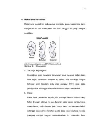 15
6. Mekanisme Persalinan
Mekanisme persalinan sebenarnya mengadu pada bagaimana janin
menyesuaikan dan meloloskan diri dari panggul ibu yang meliputi
gerakkan.
(http://nerdyna.blogspot.com/2011/11/distosia.html)
Gambar 2.1: Sikap Janin
a. Turunnya kepala janin
Sebetulnya janin menglami penurunan terus menerus dalam jalan
lahir sejak kehamilan trimester III, antara lain masuknya bagian
terbesar janin kedalam pintu atas panggul (PAP) yang pada
primigravida 38 minggu atau selambat-lambatnya awal kala II.
b. Fleksi
Pada awal persalinan kepala jain biasanya berada dalam sikap
fleksi. Dengan adanya his dan tahanan pada dasar panggul yang
makin besar, maka kepala janin makin turun dan semakin fleksi,
sehingga dagu janin menekan pada dada dan belakang kepala
(oksiput) menjadi bagian bawah.Keadaan ini dinamakn fleksi
 