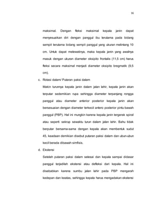 16
maksimal. Dengan fleksi maksimal kepala janin dapat
menyesuaikan diri dengan panggul ibu terutama pada bidang
sempit terutama bidang sempit panggul yang ukuran melintang 10
cm. Untuk dapat melewatinya, maka kepala janin yang awalnya
masuk dengan ukuran diameter oksipito frontalis (11,5 cm) harus
fleksi secara maksimal menjadi diameter oksipito bregmatik (9,5
cm).
c. Rotasi dalam/ Putaran paksi dalam
Makin turunnya kepala janin dalam jalan lahir, kepala janin akan
terputar sedemikian rupa sehingga diameter terpanjang rongga
panggul atau diameter anterior posterior kepala janin akan
bersesuaian dengan diameter terkecil antero posterior pintu bawah
panggul (PBP). Hal ini mungkin karena kepala janin tergerak spiral
atau seperti sekrup sewaktu turun dalam jalan lahir. Bahu tidak
berputar bersama-sama dengan kepala akan membentuk sudut
45, keadaan demikian disebut putaran paksi dalam dan ubun-ubun
kecil berada dibawah simfisis.
d. Ekstensi
Setelah putaran paksi dalam selesai dan kepala sampai didasar
panggul terjadilah ekstensi atau defleksi dari kepala. Hal ini
disebabkan karena sumbu jalan lahir pada PBP mengarah
kedepan dan keatas, sehingga kepala harus mengadakan ekstensi
 
