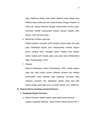 17
untuk melaluinya jikalau tidak terjadi ekstensi maka kepala akan
tertekan pada pertemuan dan menembusnya. Dengan ekstensi ini
maka sub oksiput bertindak sebagai Hipomochlion (sumbu putar).
Kemudian barulah berturut-turut sinsiput (puncak kepala), dahi,
hidung, mulut dan akhir dagu.
e. Rotasi luar/ Purtaran paksi luar
Setelah ekstensi kemudian diikuti dengan putaran paksi luar yang
pada hakekatnya kepala janin menyesuaikan kembali dengan
sumbu panjang bahu, sehingga sumbu panjang bahu dengan
sumbu kepala janin berada pada satu garis lurus (Winkjosastro
dalam Prawirohardjo, 2010)
f. Ekspulsi
Menurut Winkjosastro dalam Prawirohardjo, 2005, setelah putaran
paksi luar, bahu depan sampai dibawah sympisis dan menjadi
hipomochlion untuk kelahiran bahu belakang. Kemudian bahu
belakang menyusul dan selanjutnya seluruh tubuh bayi lahir
searah dengan paksi jalan lurus (Ai Yeyeh Rukiah et al,. 2009:3-5)
B. Tinjauan Khusus tentang Laserasi Perineum
1. Pengertian Ruptur Perineum
a. Ruptur Perineum adalah robekan yang terjadi pada perineum
sewaktu persalinan (Mochtar, dalam Wenny Artanty Nisman 2011)
 