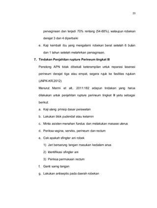 23
pervaginaan dan terjadi 70% rentang (54-88%), walaupun robekan
derajat 3 dan 4 diperbaiki
e. Kaji kembali ibu yang mengalami robekan berat setelah 6 bulan
dan 1 tahun setelah melahirkan pervaginaan.
7. Tindakan Penjahitan rupture Perineum tingkat III
Penolong APN tidak dibekali keterampilan untuk reparasi laserasi
perineum derajat tiga atau empat, segera rujuk ke fasilitas rujukan
(JNPK-KR.2012)
Menurut Marmi et all,. 2011:182 adapun tindakan yang harus
dilakukan untuk penjahitan rupture perineum tingkat III yaitu sebagai
berikut:
a. Kaji ulang prinsip dasar perawatan
b. Lakukan blok pudendal atau ketamin
c. Minta asisten menahan fundus dan melakukan masase uterus
d. Periksa vagina, serviks, perineum dan rectum
e. Cek apakah sfingter ani robek
1) Jari bersarung tangan masukan kedalam anus
2) Identifikasi sfingter ani
3) Periksa permukaan rectum
f. Ganti sarng tangan
g. Lakukan antiseptis pada daerah robekan
 