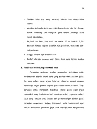 24
h. Pastikan tidak ada alergi terhadap lidokain atau obat-obatan
sejenis
i. Masukan jari pada ujung atau pojok laserasi atau luka dan dorong
masuk sepanjang luka mengikuti garis tempat jarumnya akan
masuk atau keluar.
j. Aspirasi dan kemudian suntikkan sekitar 10 ml lidokain 0,5%
dibawah mukosa vagina, dibawah kulit perineum, dan pada otot-
otot perineum.
k. Tunggu 2 menit agar anastesi aktif
l. Jahitlah otot-otot dengan rapih, lapis demi lapis dengan jahitan
satu-satu.
8. Perawatan Perineum pada`Masa Nifas
Perawatan perineum adalah pemenuhan kebutuhan untuk
menyehatkan daerah antara paha yang dibatasi vulva an anus pada
ibu yang dalam masa antara kelahiran plasenta sampai dengan
kembalinya organ genetic seperti pada waktu sebelum hamil. Yang
bertujuan untuk mencegah terjadinya infeksi pada organ-organ
reproduksi yang disebabkan oleh masuknya mikro organism melalui
vulva yang terbuka atau akibat dari perkembangan bakteri pada
peralatan penampung lochea (pembalut) serta kontaminasi dari
rectum. Perawatan perineum juga untuk meningkatkan kenyamanan
 