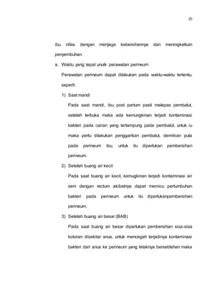 25
ibu nifas dengan menjaga kebersihannya dan meningkatkan
penyembuhan.
a. Waktu yang tepat unutk perawatan perineum
Perawatan perineum dapat dilakukan pada waktu-waktu tertentu,
seperti:
1) Saat mandi
Pada saat mandi, ibu post partum pasti melepas pembalut,
setelah terbuka maka ada kemungkinan terjadi kontaminasi
bakteri pada cairan yang tertampung pada pembalut, untuk iu
maka perlu dilakukan penggantian pembalut, demikian pula
pada perineum ibu, untuk itu diperlukan pembersihan
perineum.
2) Setelah buang air kecil
Pada saat buang air kecil, kemugkinan terjadi kontaminasi air
seni dengan rectum akibatnya dapat memicu pertumbuhan
bakteri pada perineum untuk itu diperlukanpembersihan
perineum.
3) Setelah buang air besar (BAB)
Pada saat buang air besar diperlukan pembersihan sisa-sisa
kotoran disekitar anus, untuk mencegah terjadinya kontaminasi
bakteri dari anus ke perineum yang letaknya berseblahan maka
 