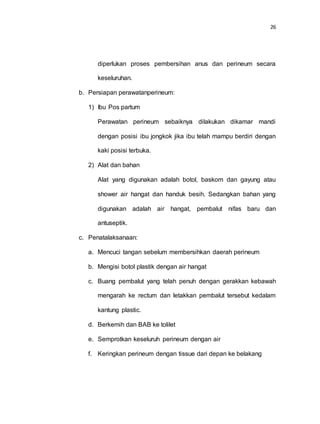 26
diperlukan proses pembersihan anus dan perineum secara
keseluruhan.
b. Persiapan perawatanperineum:
1) Ibu Pos partum
Perawatan perineum sebaiknya dilakukan dikamar mandi
dengan posisi ibu jongkok jika ibu telah mampu berdiri dengan
kaki posisi terbuka.
2) Alat dan bahan
Alat yang digunakan adalah botol, baskom dan gayung atau
shower air hangat dan handuk besih. Sedangkan bahan yang
digunakan adalah air hangat, pembalut nifas baru dan
antuseptik.
c. Penatalaksanaan:
a. Mencuci tangan sebelum membersihkan daerah perineum
b. Mengisi botol plastik dengan air hangat
c. Buang pembalut yang telah penuh dengan gerakkan kebawah
mengarah ke rectum dan letakkan pembalut tersebut kedalam
kantung plastic.
d. Berkemih dan BAB ke tolilet
e. Semprotkan keseluruh perineum dengan air
f. Keringkan perineum dengan tissue dari depan ke belakang
 