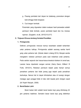 27
g. Pasang pembalut dari depan ke belakang, posisiskan dengan
baik shingga tidak bergeser.
h. Cuci tangan kembali.
Parameter yang digunakan dalam evaluasi hasil perawatan adalah
perineum tidak lembab, posisi pembalut tepat dan ibu merasa
nyaman. (Suyijatini, et all,. 2010:213-217)
C. Tinjauan Khusus tentang Variabel Penelitian
1. Primigravida
Defenisi primigravida menurut kamus kesehatan adalah kehamilan
untuk pertama kalinya. Primigravida adalah seorang wanita hamil
yang untuk pertama kali. (Gobak dalam Lintang 2014). Banyak wanita
mengalami robekan perineum pada saat melairkan anak pertama.
Pada sekitar separuh dari kasus-kasus tersebut robekan ini amat luas.
Laerasi harus diperbaiki sengan cermat. (Harry Oxorn, William’ R
Forte. 2010:51). Robekan perineum terjadi pada hampir semua
persalinan pertama dan tidak jarang juga terjadi pada persalinan
berikutnya. Namun hal ini dapat dihindarkan atau di kurangi dengan
menjaga agar panggul tidak di lalui oleh kepala janin dengan cepat
(Aii Yeyeh Rukiyah, 2009)
2. Berat Badan Lahir
Berat badan lahir adalah berat badan bayi yang ditimbang 24
jam pertama kelahiran. Semakin besar berat bayi yang dilahirkan
 