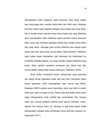28
meningkatkan risiko terjadinya ruptur perineum. Bayi besar adalah
bayi yang begitu lahir memiliki bobot lebih dari 4000 gram. Robekan
perineum terjadi pada kelahiran dengan berat badan bayi yang besar.
Hal ini terjadi karena semakin besar berat badan bayi yang dilahirkan
akan meningkatkan risiko terjadinya ruptur perineum karena perineum
tidak cukup kuat menahan regangan kepala bayi dengan berat badan
bayi yang besar, sehingga pada proses kelahiran bayi dengan berat
badan bayi lahir yang besar sering terjadi ruptur perineum. Kelebihan
berat badan dapat disebabkan oleh beberapa hal diantaranya ibu
menderita Diabetes Melitus, ibu yang memiliki riwayat melahirkan bayi
besar, faktor genetik, pengaruh kecukupan gizi. Berat bayi lahir
normal adalah sekitar 2500 sampai 4000 gram (Saifuddin, 2009).
Berat badan merupakan ukuran antropometri yang terpenting
dan paling sering digunakan pada bayi baru lahir (neonatus). Berat
badan digunakan untuk mendiagnosis bayi normal atau BBLR.
Dikatakan BBLR apabila berat bayi-balita, berat bayi lahir di bawah
2500 gram atau di bawah 2,5 kg. Pada masa bayi-balita, berat badan
dapat dipergunakan untuk melihat laju pertumbuhan fisik maupun
status gizi, kecuali terdapat kelainan klinis seperti dehidrasi, asites,
edema, dan adanya tumor. Di samping itu pula berat badan dapat
dipergunakan sebagai dasar perhitungan dosis obat dan makanan (dr.
Suparyanto 2011).
 
