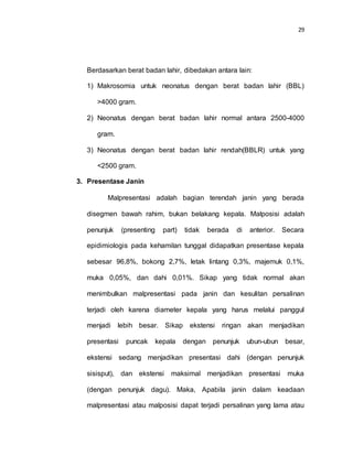 29
Berdasarkan berat badan lahir, dibedakan antara lain:
1) Makrosomia untuk neonatus dengan berat badan lahir (BBL)
>4000 gram.
2) Neonatus dengan berat badan lahir normal antara 2500-4000
gram.
3) Neonatus dengan berat badan lahir rendah(BBLR) untuk yang
<2500 gram.
3. Presentase Janin
Malpresentasi adalah bagian terendah janin yang berada
disegmen bawah rahim, bukan belakang kepala. Malposisi adalah
penunjuk (presenting part) tidak berada di anterior. Secara
epidimiologis pada kehamilan tunggal didapatkan presentase kepala
sebesar 96,8%, bokong 2,7%, letak lintang 0,3%, majemuk 0,1%,
muka 0,05%, dan dahi 0,01%. Sikap yang tidak normal akan
menimbulkan malpresentasi pada janin dan kesulitan persalinan
terjadi oleh karena diameter kepala yang harus melalui panggul
menjadi lebih besar. Sikap ekstensi ringan akan menjadikan
presentasi puncak kepala dengan penunjuk ubun-ubun besar,
ekstensi sedang menjadikan presentasi dahi (dengan penunjuk
sisisput), dan ekstensi maksimal menjadikan presentasi muka
(dengan penunjuk dagu). Maka, Apabila janin dalam keadaan
malpresentasi atau malposisi dapat terjadi persalinan yang lama atau
 