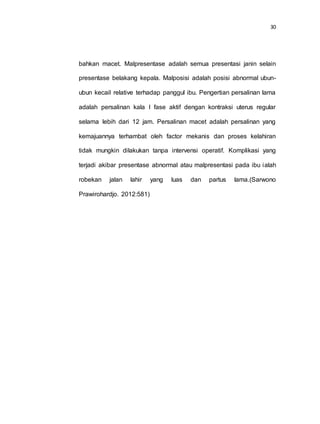 30
bahkan macet. Malpresentase adalah semua presentasi janin selain
presentase belakang kepala. Malposisi adalah posisi abnormal ubun-
ubun kecail relative terhadap panggul ibu. Pengertian persalinan lama
adalah persalinan kala I fase aktif dengan kontraksi uterus regular
selama lebih dari 12 jam. Persalinan macet adalah persalinan yang
kemajuannya terhambat oleh factor mekanis dan proses kelahiran
tidak mungkin dilakukan tanpa intervensi operatif. Komplikasi yang
terjadi akibar presentase abnormal atau malpresentasi pada ibu ialah
robekan jalan lahir yang luas dan partus lama.(Sarwono
Prawirohardjo. 2012:581)
 
