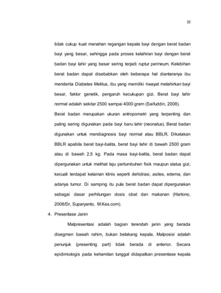 32
tidak cukup kuat menahan regangan kepala bayi dengan berat badan
bayi yang besar, sehingga pada proses kelahiran bayi dengan berat
badan bayi lahir yang besar sering terjadi ruptur perineum. Kelebihan
berat badan dapat disebabkan oleh beberapa hal diantaranya ibu
menderita Diabetes Melitus, ibu yang memiliki riwayat melahirkan bayi
besar, faktor genetik, pengaruh kecukupan gizi. Berat bayi lahir
normal adalah sekitar 2500 sampai 4000 gram (Saifuddin, 2008).
Berat badan merupakan ukuran antropometri yang terpenting dan
paling sering digunakan pada bayi baru lahir (neonatus). Berat badan
digunakan untuk mendiagnosis bayi normal atau BBLR. Dikatakan
BBLR apabila berat bayi-balita, berat bayi lahir di bawah 2500 gram
atau di bawah 2,5 kg. Pada masa bayi-balita, berat badan dapat
dipergunakan untuk melihat laju pertumbuhan fisik maupun status gizi,
kecuali terdapat kelainan klinis seperti dehidrasi, asites, edema, dan
adanya tumor. Di samping itu pula berat badan dapat dipergunakan
sebagai dasar perhitungan dosis obat dan makanan (Hartono,
2008/Dr, Suparyanto, M.Kes.com).
4. Presentase Janin
Malpresentasi adalah bagian terendah janin yang berada
disegmen bawah rahim, bukan belakang kepala. Malposisi adalah
penunjuk (presenting part) tidak berada di anterior. Secara
epidimiologis pada kehamilan tunggal didapatkan presentase kepala
 