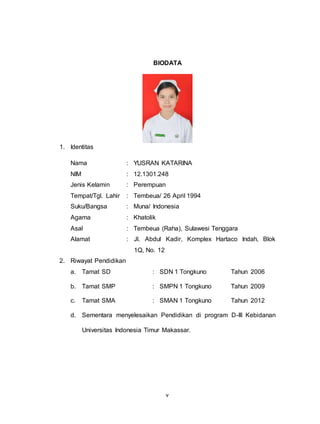 v
BIODATA
1. Identitas
Nama : YUSRAN KATARINA
NIM : 12.1301.248
Jenis Kelamin : Perempuan
Tempat/Tgl. Lahir : Tembeua/ 26 April 1994
Suku/Bangsa : Muna/ Indonesia
Agama : Khatolik
Asal : Tembeua (Raha), Sulawesi Tenggara
Alamat : Jl. Abdul Kadir, Komplex Hartaco Indah, Blok
1Q, No. 12
2. Riwayat Pendidikan
a. Tamat SD : SDN 1 Tongkuno Tahun 2006
b. Tamat SMP : SMPN 1 Tongkuno Tahun 2009
c. Tamat SMA : SMAN 1 Tongkuno Tahun 2012
d. Sementara menyelesaikan Pendidikan di program D-III Kebidanan
Universitas Indonesia Timur Makassar.
 