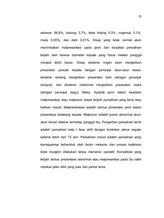 33
sebesar 96,8%, bokong 2,7%, letak lintang 0,3%, majemuk 0,1%,
muka 0,05%, dan dahi 0,01%. Sikap yang tidak normal akan
menimbulkan malpresentasi pada janin dan kesulitan persalinan
terjadi oleh karena diameter kepala yang harus melalui panggul
menjadi lebih besar. Sikap ekstensi ringan akan menjadikan
presentasi puncak kepala dengan penunjuk ubun-ubun besar,
ekstensi sedang menjadikan presentasi dahi (dengan penunjuk
sisisput), dan ekstensi maksimal menjadikan presentasi muka
(dengan penunjuk dagu). Maka, Apabila janin dalam keadaan
malpresentasi atau malposisi dapat terjadi persalinan yang lama atau
bahkan macet. Malpresentase adalah semua presentasi janin selain
presentase belakang kepala. Malposisi adalah posisi abnormal ubun-
ubun kecail relative terhadap panggul ibu. Pengertian persalinan lama
adalah persalinan kala I fase aktif dengan kontraksi uterus regular
selama lebih dari 12 jam. Persalinan macet adalah persalinan yang
kemajuannya terhambat oleh factor mekanis dan proses kelahiran
tidak mungkin dilakukan tanpa intervensi operatif. Komplikasi yang
terjadi akibar presentase abnormal atau malpresentasi pada ibu ialah
robekan jalan lahir yang luas dan partus lama.
 