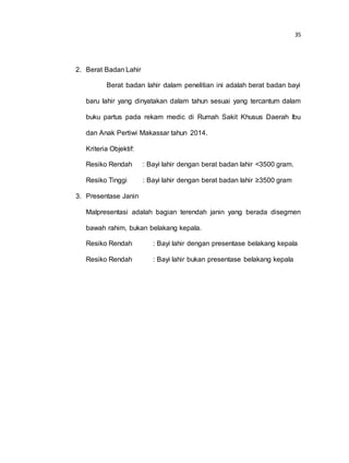 35
2. Berat Badan Lahir
Berat badan lahir dalam penelitian ini adalah berat badan bayi
baru lahir yang dinyatakan dalam tahun sesuai yang tercantum dalam
buku partus pada rekam medic di Rumah Sakit Khusus Daerah Ibu
dan Anak Pertiwi Makassar tahun 2014.
Kriteria Objektif:
Resiko Rendah : Bayi lahir dengan berat badan lahir <3500 gram.
Resiko Tinggi : Bayi lahir dengan berat badan lahir ≥3500 gram
3. Presentase Janin
Malpresentasi adalah bagian terendah janin yang berada disegmen
bawah rahim, bukan belakang kepala.
Resiko Rendah : Bayi lahir dengan presentase belakang kepala
Resiko Rendah : Bayi lahir bukan presentase belakang kepala
 