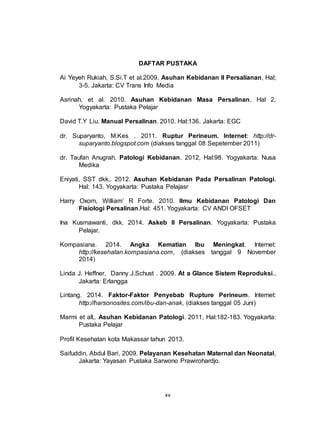 xv
DAFTAR PUSTAKA
Ai Yeyeh Rukiah, S.Si.T et al.2009. Asuhan Kebidanan II Persalianan, Hal;
3-5. Jakarta: CV Trans Info Media
Asrinah, et al. 2010. Asuhan Kebidanan Masa Persalinan, Hal 2.
Yogyakarta: Pustaka Pelajar
David T.Y Liu. Manual Persalinan. 2010. Hal:136. Jakarta: EGC
dr. Suparyanto, M.Kes . 2011. Ruptur Perineum. Internet: http://dr-
suparyanto.blogspot.com (diakses tanggal 08 Sepetember 2011)
dr. Taufan Anugrah. Patologi Kebidanan. 2012, Hal:98. Yogyakarta: Nusa
Medika
Eniyati, SST dkk,. 2012. Asuhan Kebidanan Pada Persalinan Patologi.
Hal: 143. Yogyakarta: Pustaka Pelajasr
Harry Oxorn, William’ R Forte. 2010. Ilmu Kebidanan Patologi Dan
Fisiologi Persalinan.Hal: 451. Yogyakarta: CV ANDI OFSET
Ina Kusmawanti, dkk. 2014. Askeb II Persalinan. Yogyakarta: Pustaka
Pelajar.
Kompasiana. 2014. Angka Kematian Ibu Meningkat. Internet:
http://kesehatan.kompasiana.com, (diakses tanggal 9 November
2014)
Linda J. Heffner, Danny J.Schust . 2009. At a Glance Sistem Reproduksi..
Jakarta: Erlangga
Lintang. 2014. Faktor-Faktor Penyebab Rupture Perineum. Internet:
http://harsonosites.com/ibu-dan-anak, (diakses tanggal 05 Juni)
Marmi et all,. Asuhan Kebidanan Patologi. 2011, Hal:182-183. Yogyakarta:
Pustaka Pelajar
Profil Kesehatan kota Makassar tahun 2013.
Saifuddin, Abdul Bari, 2009. Pelayanan Kesehatan Maternal dan Neonatal,
Jakarta: Yayasan Pustaka Sarwono Prawirohardjo.
 